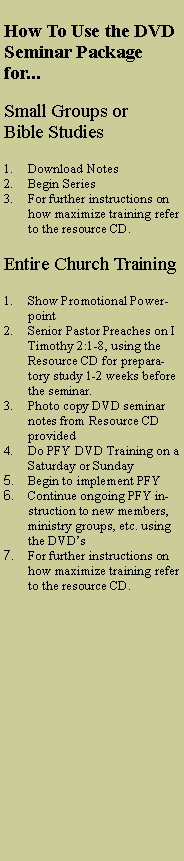 Text Box: How To Use the DVD Seminar Package for...Small Groups or Bible StudiesDownload NotesBegin SeriesFor further instructions on how maximize training refer to the resource CD.Entire Church TrainingShow Promotional PowerpointSenior Pastor Preaches on I Timothy 2:1-8, using the Resource CD for preparatory study 1-2 weeks before the seminar. Photo copy DVD seminar notes from Resource CD providedDo PFY DVD Training on a Saturday or SundayBegin to implement PFYContinue ongoing PFY instruction to new members, ministry groups, etc. using the DVDsFor further instructions on how maximize training refer to the resource CD.
